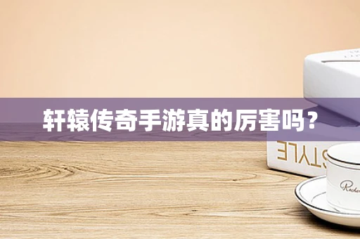 轩辕传奇手游真的厉害吗？