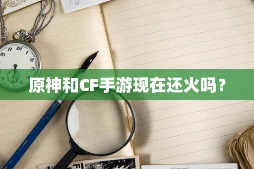 原神和CF手游现在还火吗？