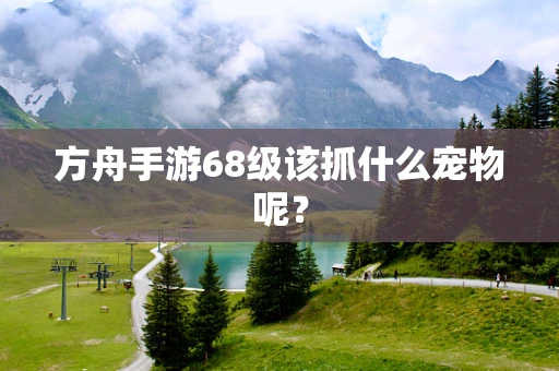 方舟手游68级该抓什么宠物呢？