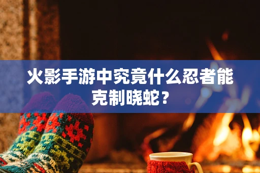 火影手游中究竟什么忍者能克制晓蛇？