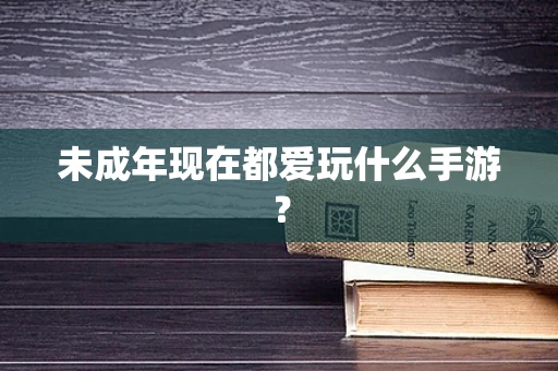 未成年现在都爱玩什么手游？