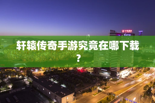 轩辕传奇手游究竟在哪下载？