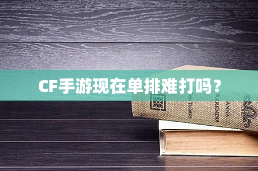 CF手游现在单排难打吗？