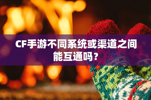 CF手游不同系统或渠道之间能互通吗？