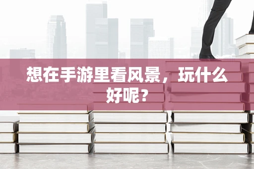 想在手游里看风景，玩什么好呢？
