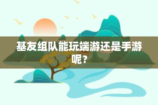 基友组队能玩端游还是手游呢？