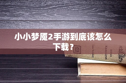 小小梦魇2手游到底该怎么下载？