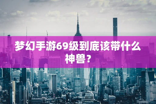 梦幻手游69级到底该带什么神兽？