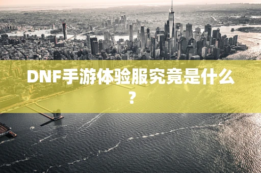DNF手游体验服究竟是什么？