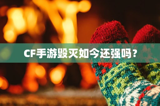 CF手游毁灭如今还强吗？