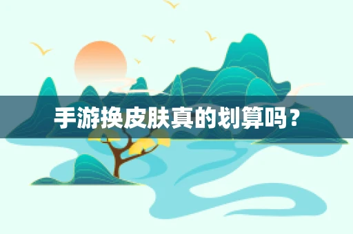 手游换皮肤真的划算吗？