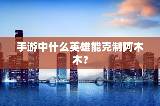 手游中什么英雄能克制阿木木？