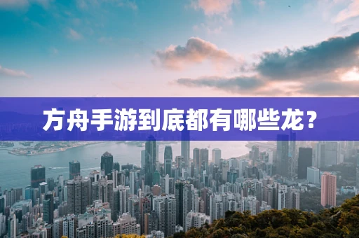 方舟手游到底都有哪些龙？
